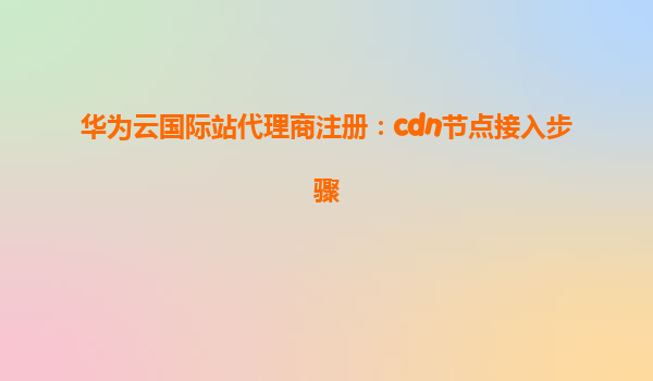 华为云国际站代理商注册：cdn节点接入步骤