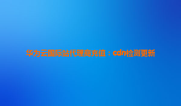 华为云国际站代理商充值：cdn检测更新