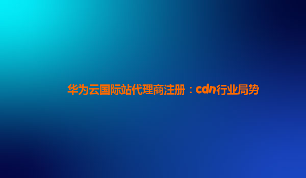 华为云国际站代理商注册：cdn行业局势