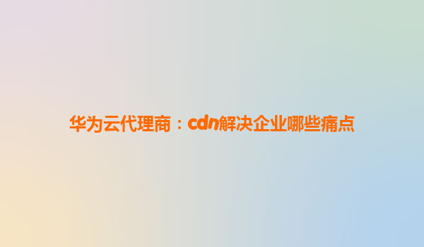 华为云代理商：cdn解决企业哪些痛点