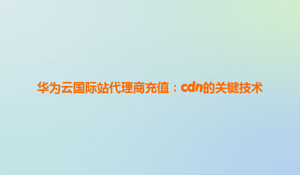 华为云国际站代理商充值：cdn的关键技术