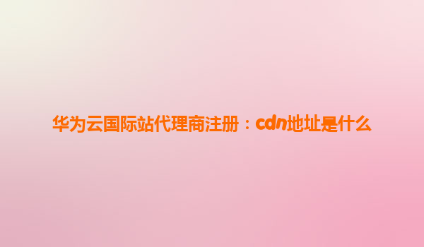 华为云国际站代理商注册：cdn地址是什么