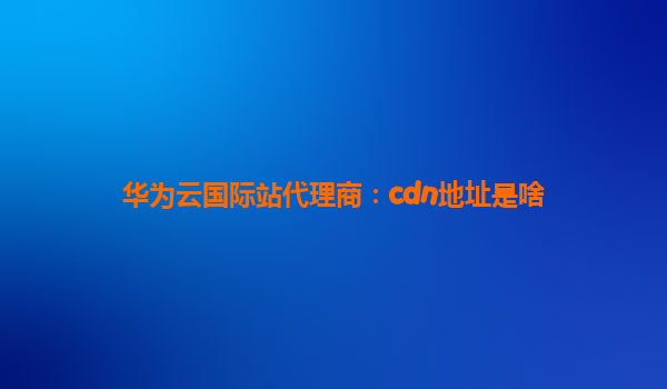 华为云国际站代理商：cdn地址是啥