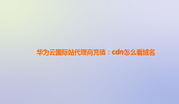 华为云国际站代理商充值：cdn怎么看域名