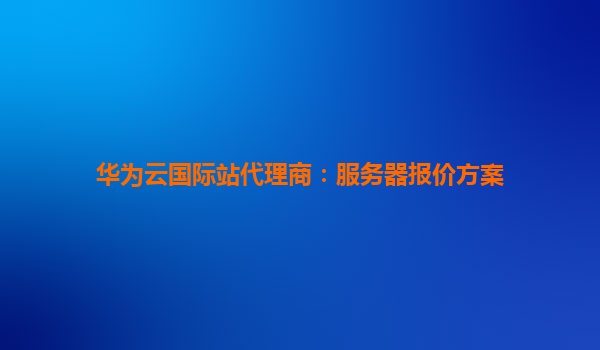 华为云国际站代理商：服务器报价方案
