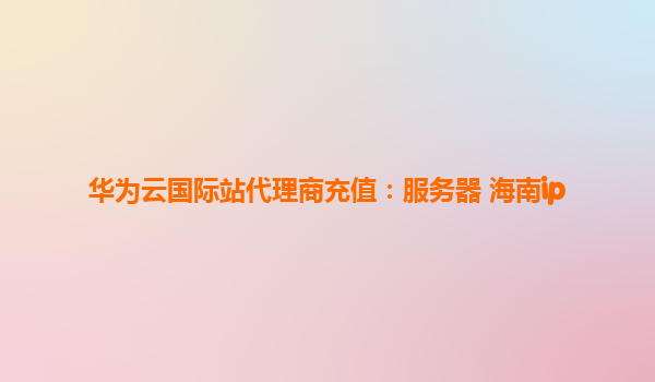 华为云国际站代理商充值：服务器 海南ip