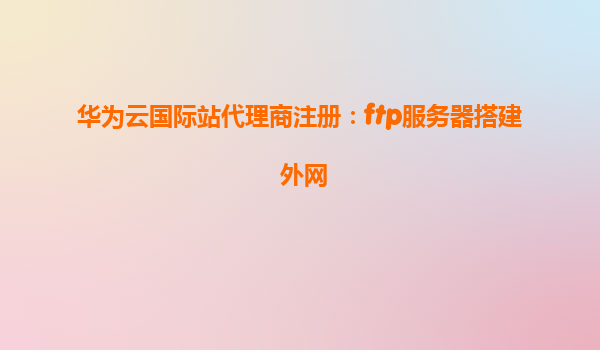 华为云国际站代理商注册：ftp服务器搭建 外网