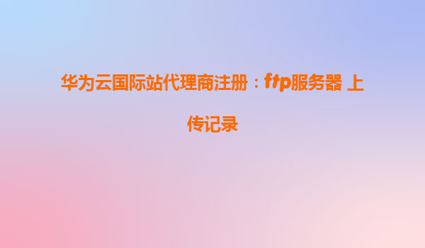 华为云国际站代理商注册：ftp服务器 上传记录