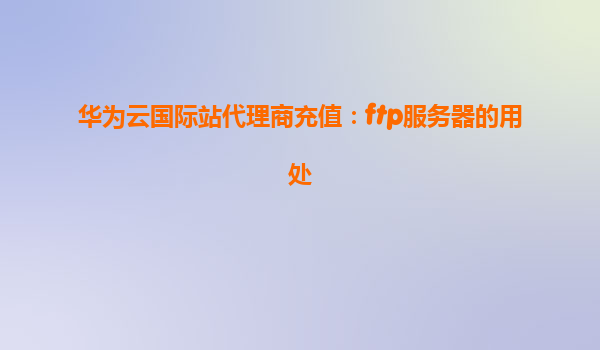 华为云国际站代理商充值：ftp服务器的用处