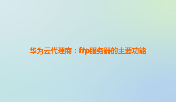 华为云代理商：ftp服务器的主要功能
