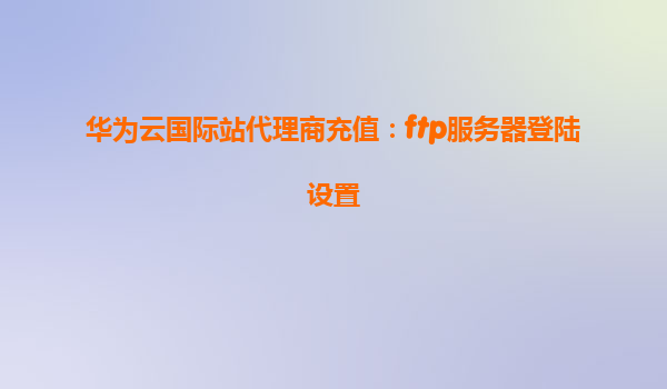 华为云国际站代理商充值：ftp服务器登陆设置