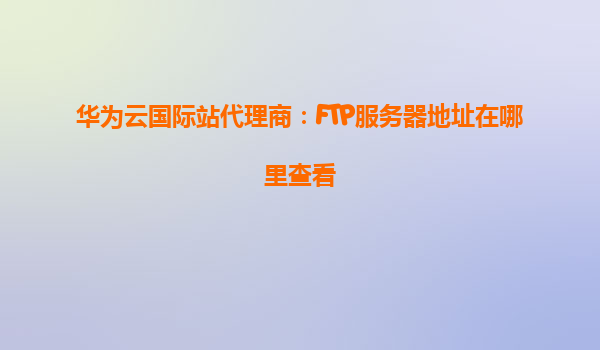 华为云国际站代理商：FTP服务器地址在哪里查看