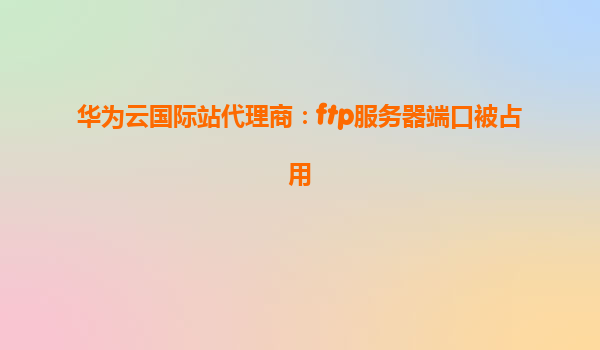 华为云国际站代理商：ftp服务器端口被占用