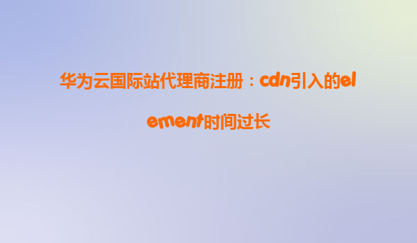 华为云国际站代理商注册：cdn引入的element时间过长