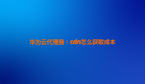 华为云代理商：cdn怎么获取成本