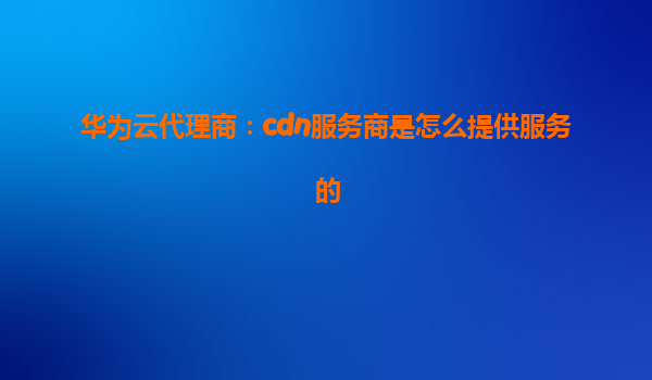 华为云代理商：cdn服务商是怎么提供服务的