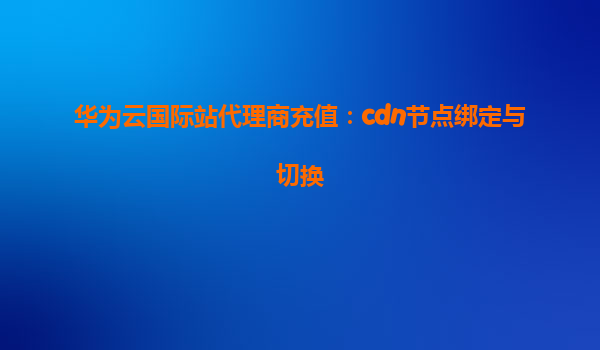 华为云国际站代理商充值：cdn节点绑定与切换