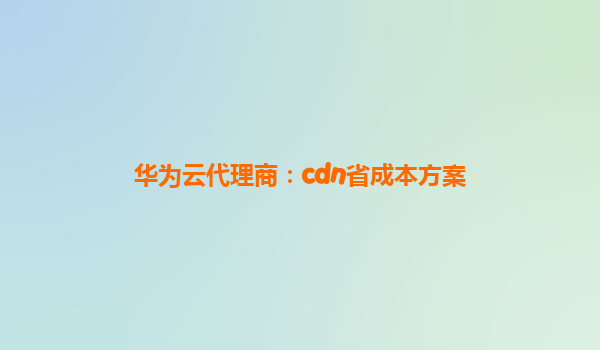 华为云代理商：cdn省成本方案