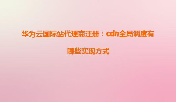 华为云国际站代理商注册：cdn全局调度有哪些实现方式