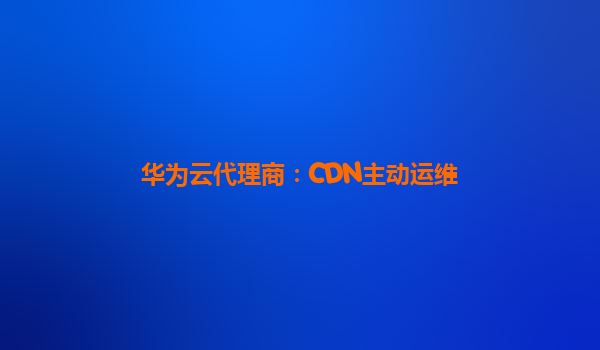 华为云代理商：CDN主动运维