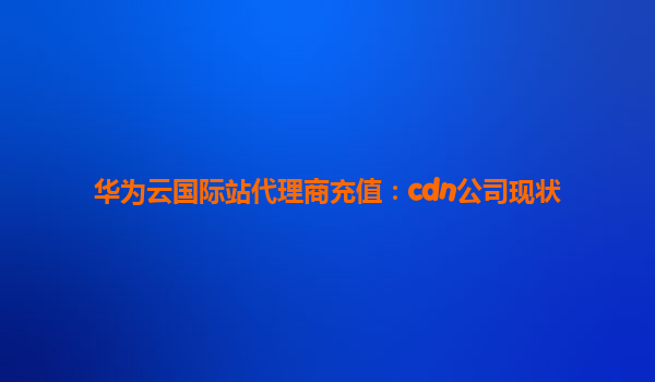 华为云国际站代理商充值：cdn公司现状