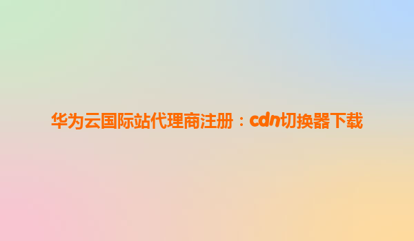 华为云国际站代理商注册：cdn切换器下载