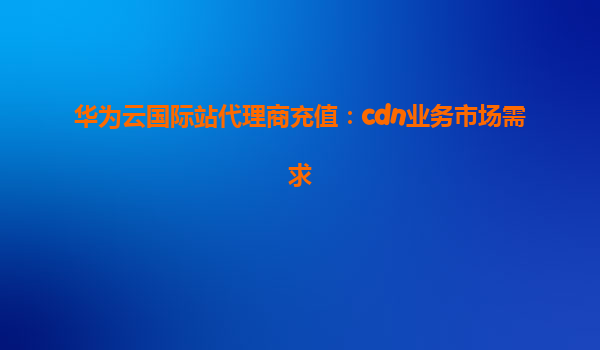 华为云国际站代理商充值：cdn业务市场需求