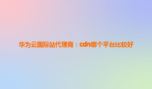 华为云国际站代理商：cdn哪个平台比较好
