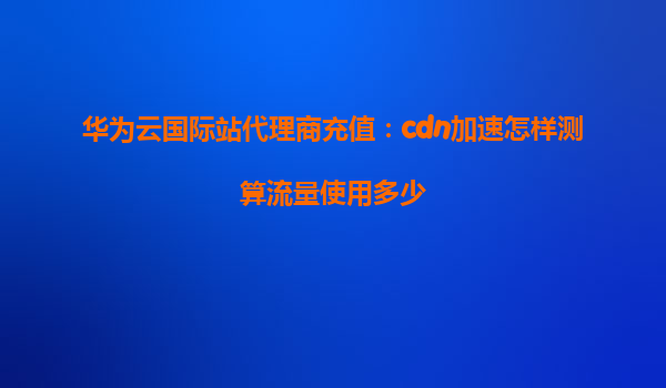 华为云国际站代理商充值：cdn加速怎样测算流量使用多少