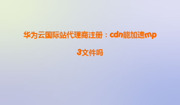 华为云国际站代理商注册：cdn能加速mp3文件吗