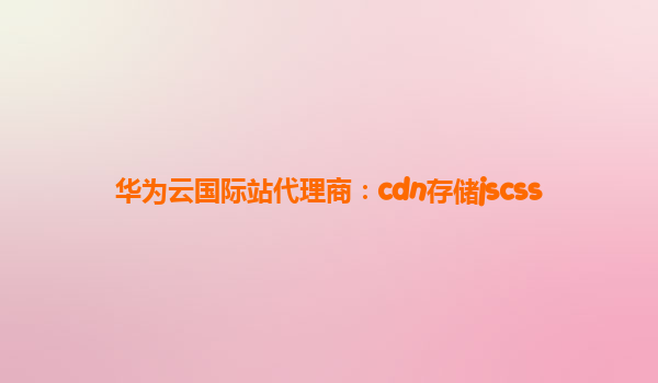 华为云国际站代理商：cdn存储jscss