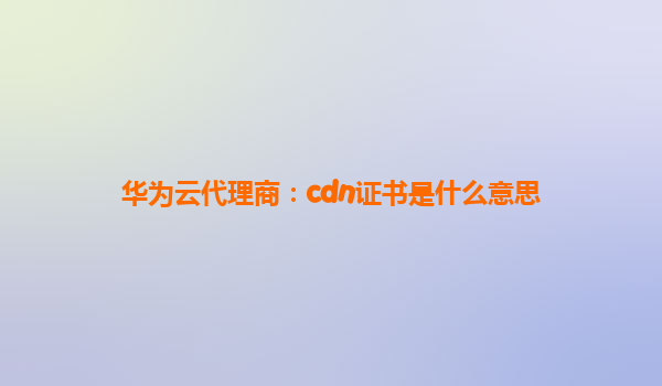 华为云代理商：cdn证书是什么意思