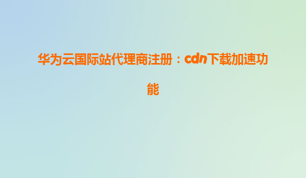 华为云国际站代理商注册：cdn下载加速功能