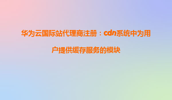 华为云国际站代理商注册：cdn系统中为用户提供缓存服务的模块