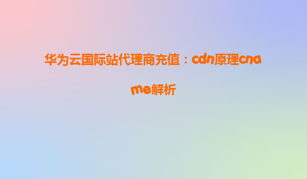 华为云国际站代理商充值：cdn原理cname解析