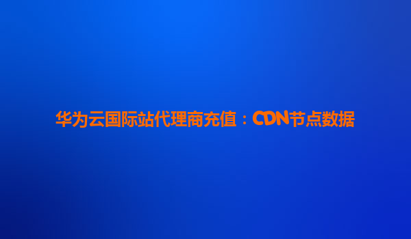 华为云国际站代理商充值：CDN节点数据