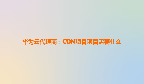 华为云代理商：CDN项目项目需要什么