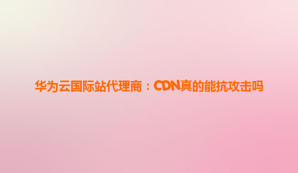 华为云国际站代理商：CDN真的能抗攻击吗
