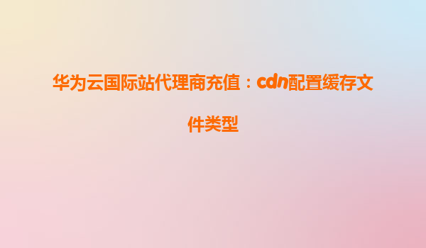 华为云国际站代理商充值：cdn配置缓存文件类型