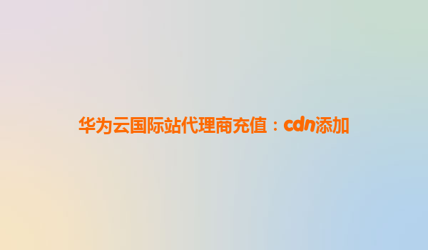 华为云国际站代理商充值：cdn添加
