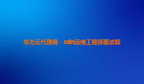 华为云代理商：cdn运维工程师面试题
