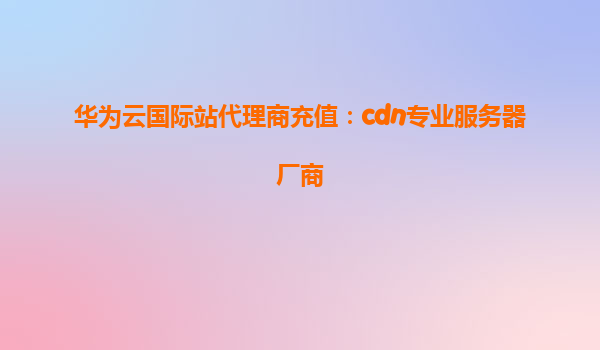 华为云国际站代理商充值：cdn专业服务器厂商