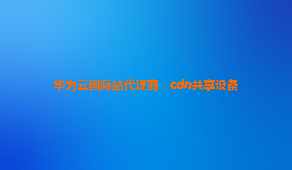 华为云国际站代理商：cdn共享设备