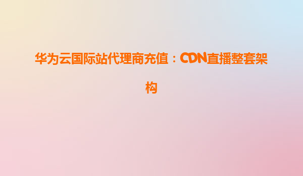 华为云国际站代理商充值：CDN直播整套架构