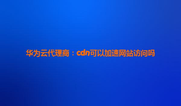 华为云代理商：cdn可以加速网站访问吗