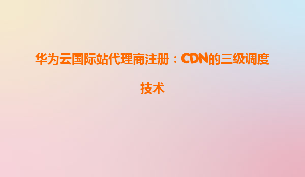 华为云国际站代理商注册：CDN的三级调度技术