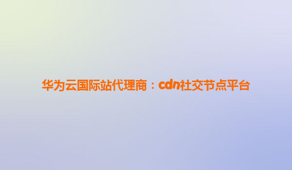 华为云国际站代理商：cdn社交节点平台