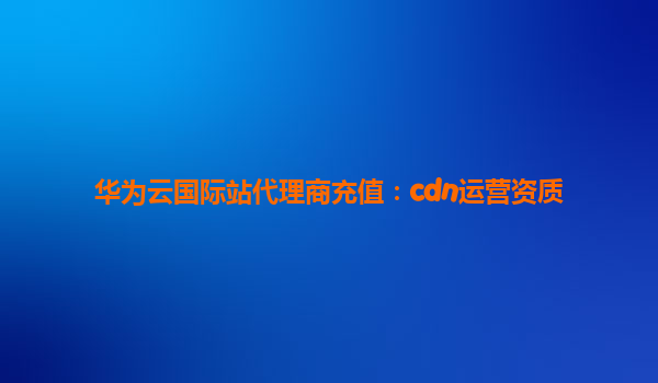 华为云国际站代理商充值：cdn运营资质