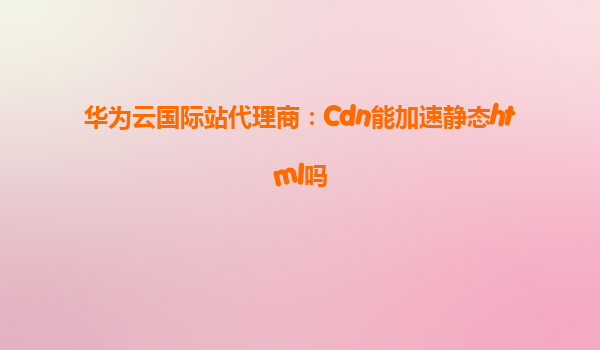 华为云国际站代理商：Cdn能加速静态html吗