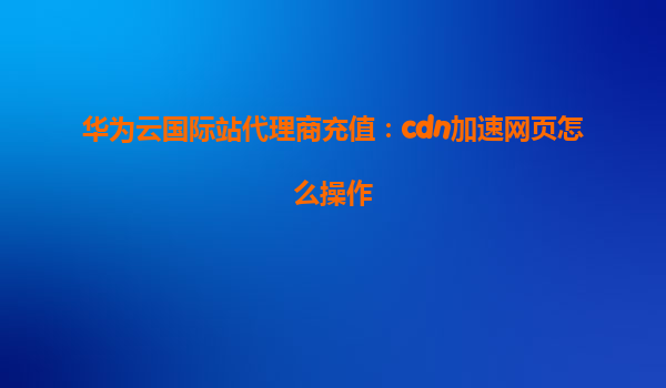 华为云国际站代理商充值：cdn加速网页怎么操作
